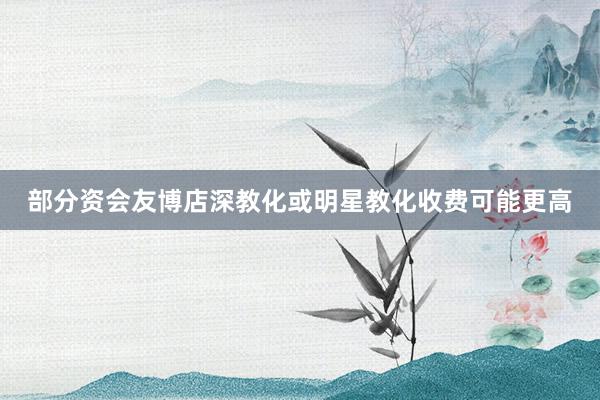部分资会友博店深教化或明星教化收费可能更高